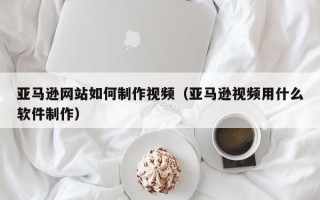 乐山亚马逊网站如何制作视频（亚马逊视频用什么软件制作）